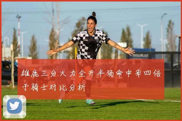 雄鹿三分火力全开半场命中率四倍于骑士对比分析