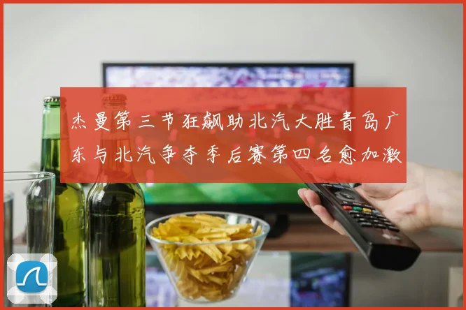 杰曼第三节狂飙助北汽大胜青岛广东与北汽争夺季后赛第四名愈加激烈