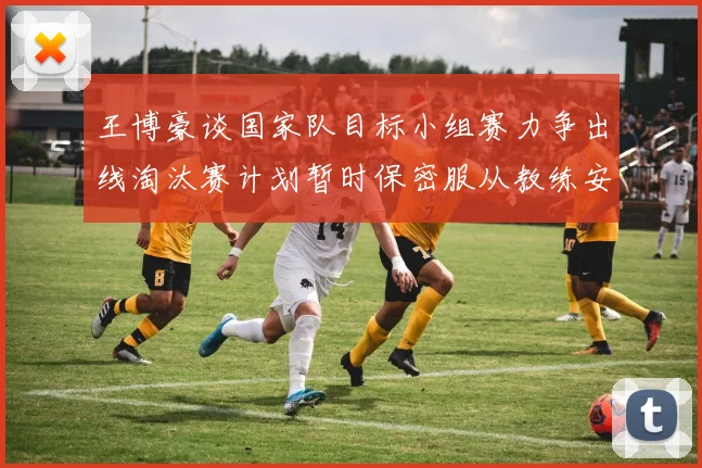 王博豪谈国家队目标小组赛力争出线淘汰赛计划暂时保密服从教练安排