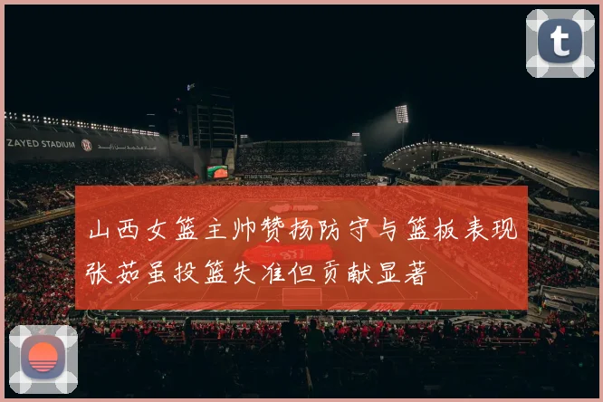 山西女篮主帅赞扬防守与篮板表现张茹虽投篮失准但贡献显著