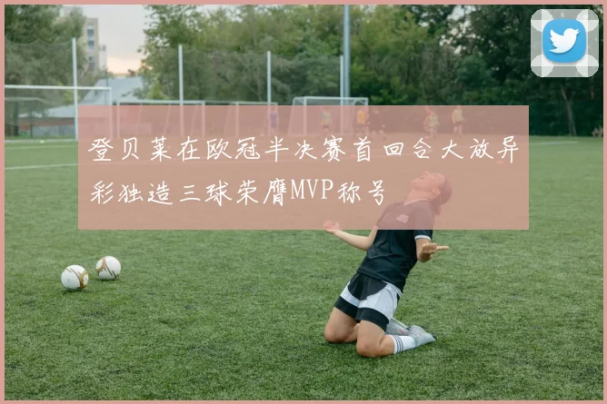 登贝莱在欧冠半决赛首回合大放异彩独造三球荣膺MVP称号