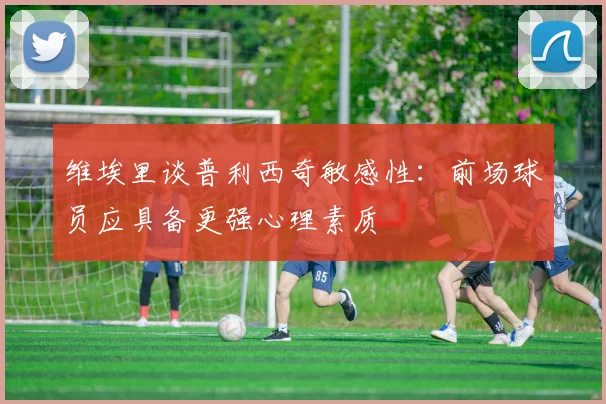 维埃里谈普利西奇敏感性：前场球员应具备更强心理素质