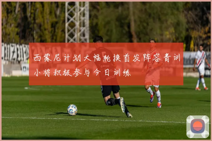 西蒙尼计划大幅轮换首发阵容青训小将积极参与今日训练