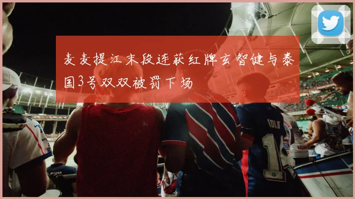 麦麦提江末段连获红牌玄智健与泰国3号双双被罚下场