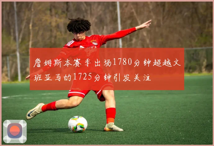 詹姆斯本赛季出场1780分钟超越文班亚马的1725分钟引发关注