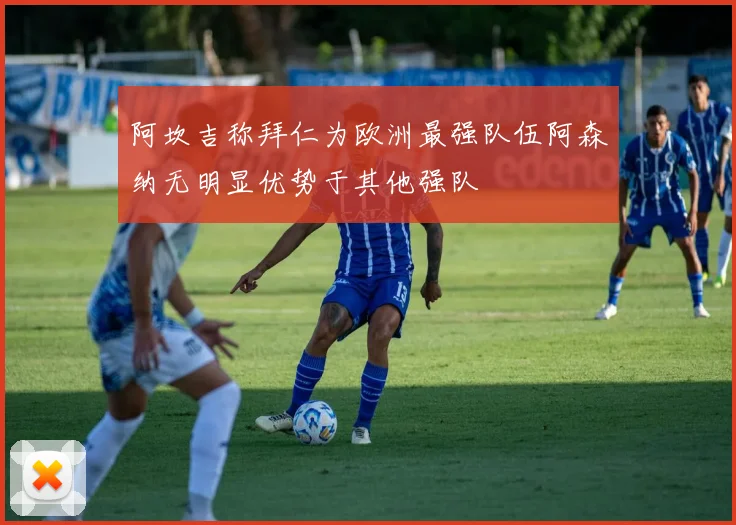 阿坎吉称拜仁为欧洲最强队伍阿森纳无明显优势于其他强队