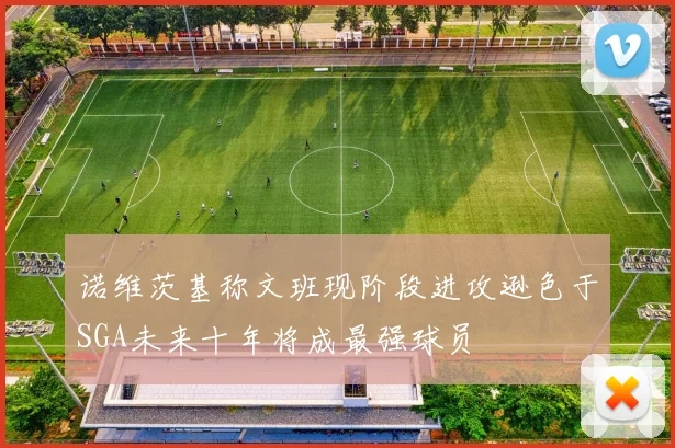 诺维茨基称文班现阶段进攻逊色于SGA未来十年将成最强球员