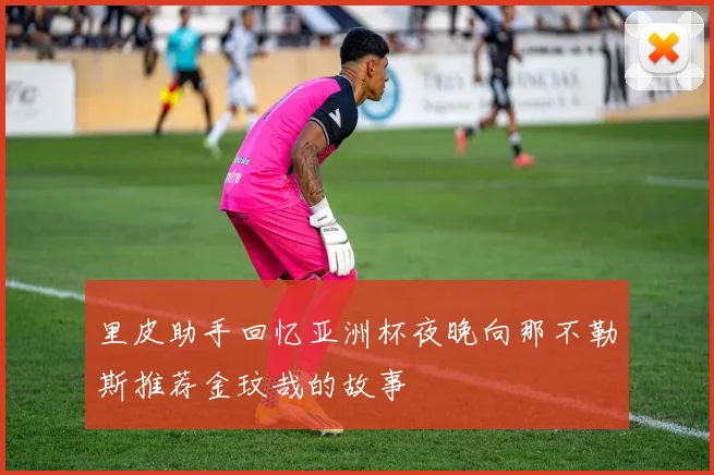 里皮助手回忆亚洲杯夜晚向那不勒斯推荐金玟哉的故事