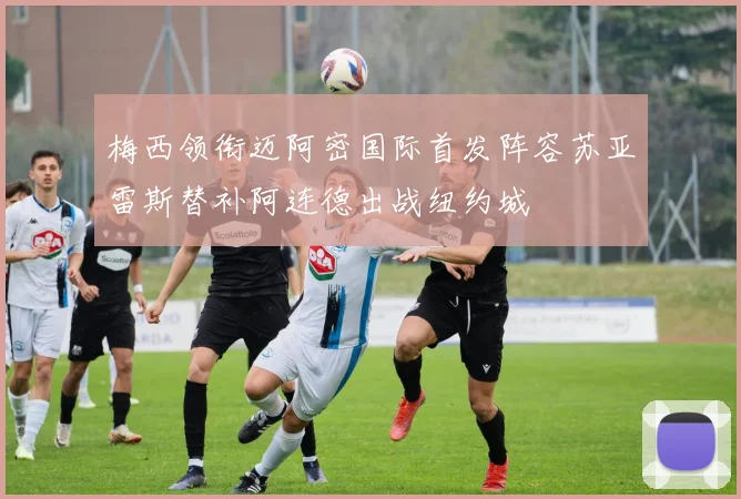 梅西领衔迈阿密国际首发阵容苏亚雷斯替补阿连德出战纽约城