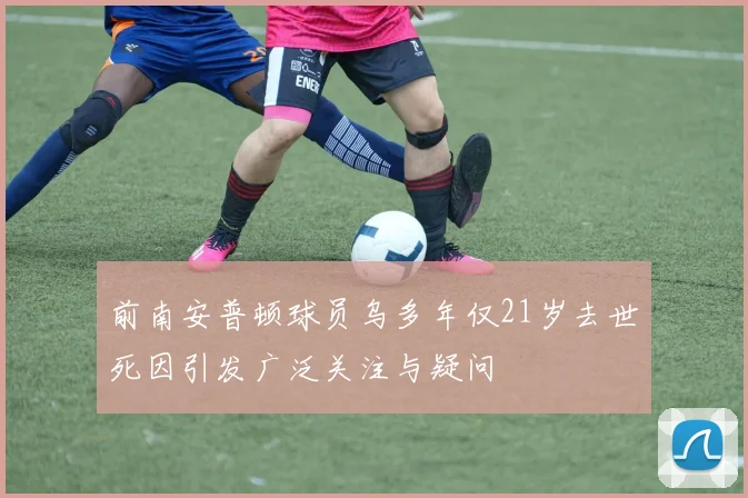 前南安普顿球员乌多年仅21岁去世死因引发广泛关注与疑问