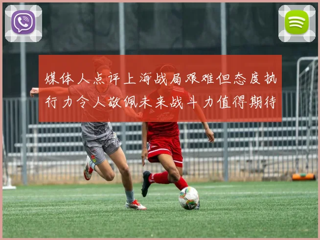 媒体人点评上海战局艰难但态度执行力令人敬佩未来战斗力值得期待