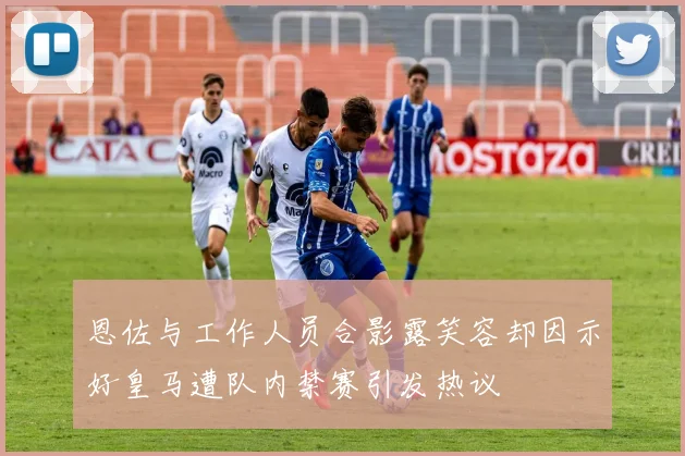 恩佐与工作人员合影露笑容却因示好皇马遭队内禁赛引发热议