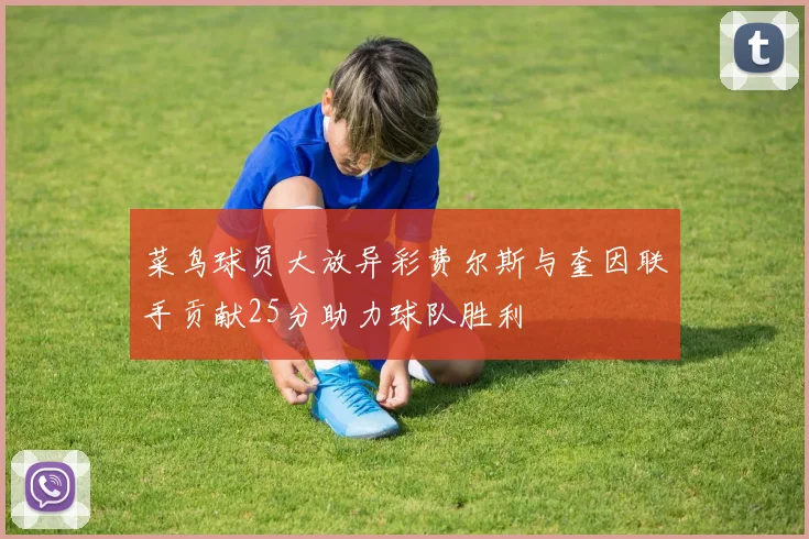 菜鸟球员大放异彩费尔斯与奎因联手贡献25分助力球队胜利
