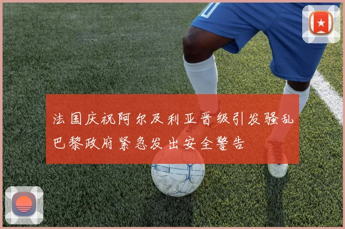 法国庆祝阿尔及利亚晋级引发骚乱巴黎政府紧急发出安全警告