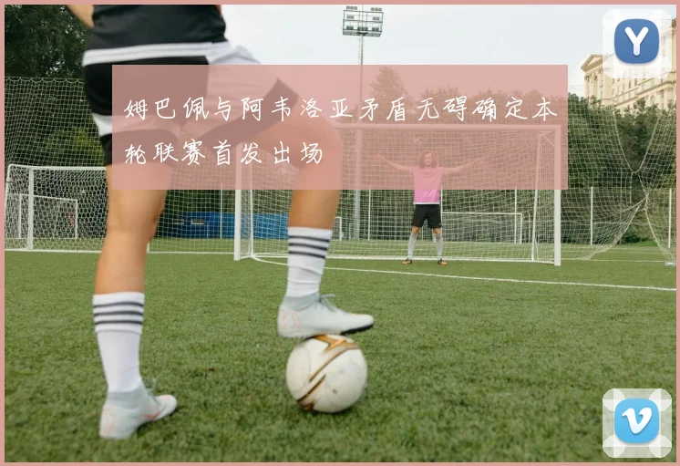 姆巴佩与阿韦洛亚矛盾无碍确定本轮联赛首发出场