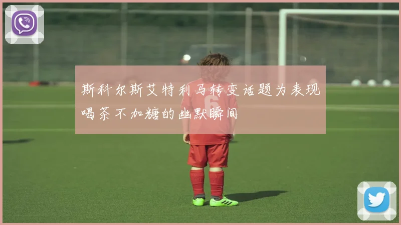 斯科尔斯艾特利马转变话题为表现喝茶不加糖的幽默瞬间