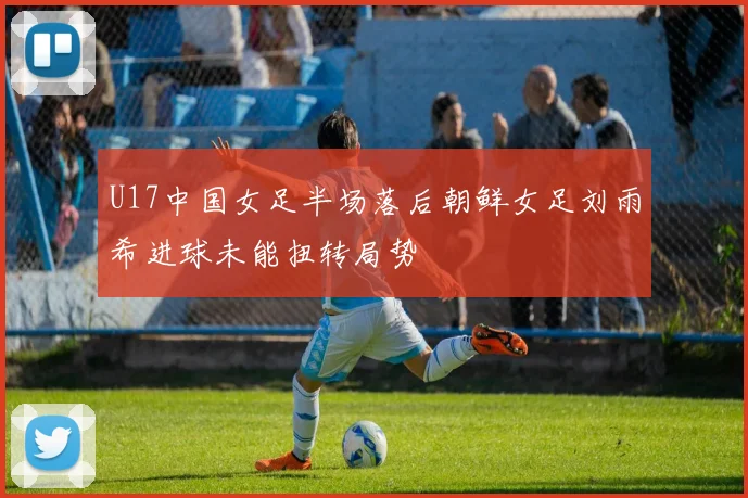 U17中国女足半场落后朝鲜女足刘雨希进球未能扭转局势