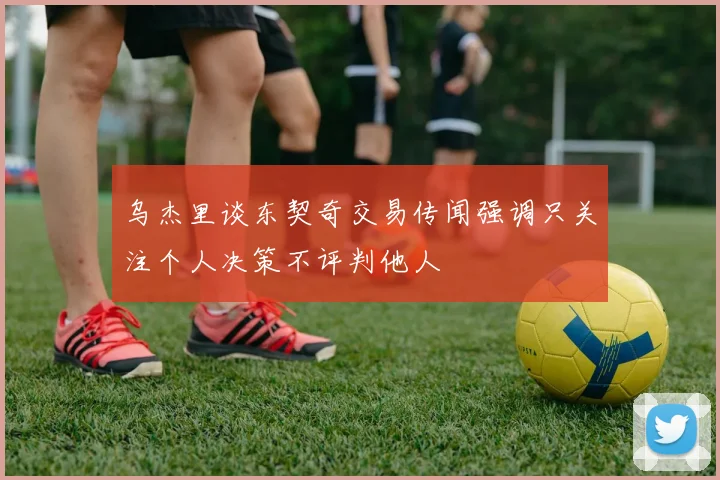 乌杰里谈东契奇交易传闻强调只关注个人决策不评判他人