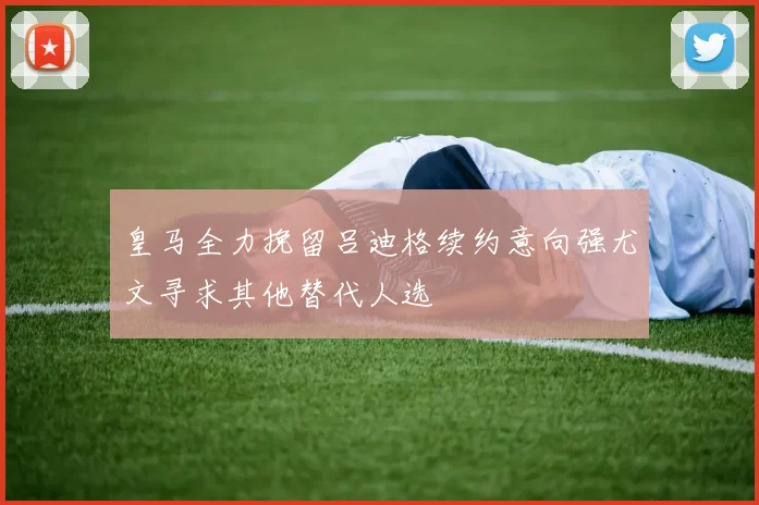 皇马全力挽留吕迪格续约意向强尤文寻求其他替代人选