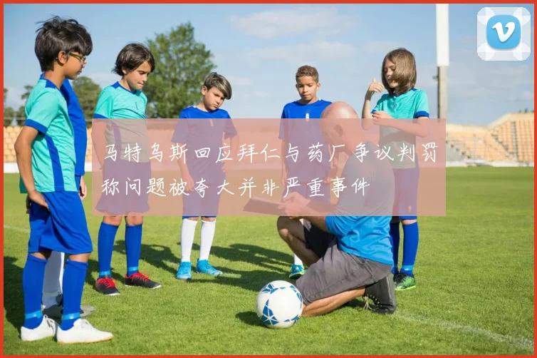 马特乌斯回应拜仁与药厂争议判罚称问题被夸大并非严重事件