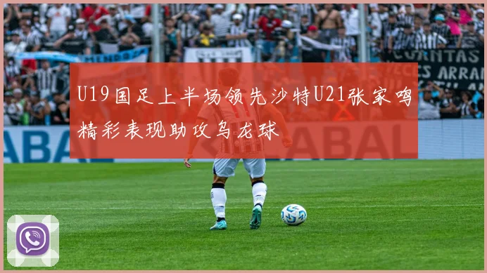 U19国足上半场领先沙特U21张家鸣精彩表现助攻乌龙球