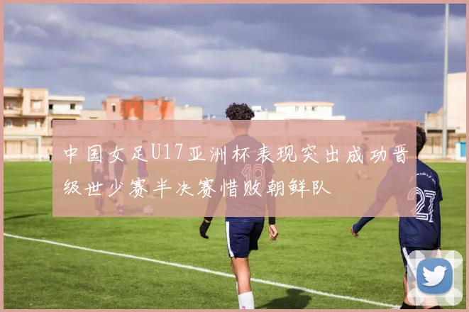中国女足U17亚洲杯表现突出成功晋级世少赛半决赛惜败朝鲜队
