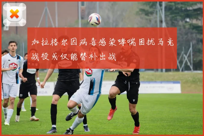 加拉格尔因病毒感染哮喘困扰马竞战役或仅能替补出战
