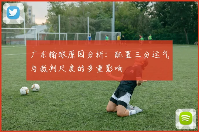 广东输球原因分析：配置三分运气与裁判尺度的多重影响